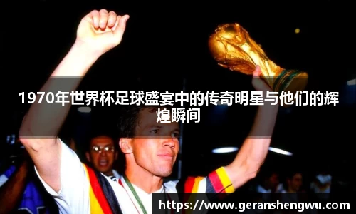 1970年世界杯足球盛宴中的传奇明星与他们的辉煌瞬间